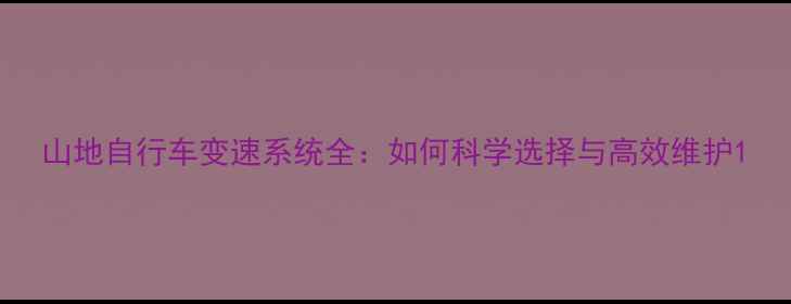 山地自行车变速系统全如何科学选择与高效维护