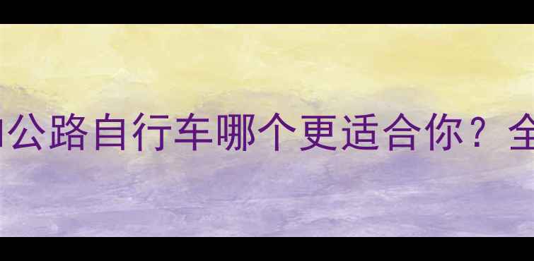 山地自行车和公路自行车哪个更适合你全及选购指南