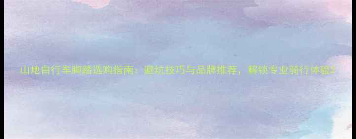 山地自行车脚踏选购指南避坑技巧与品牌推荐解锁专业骑行体验