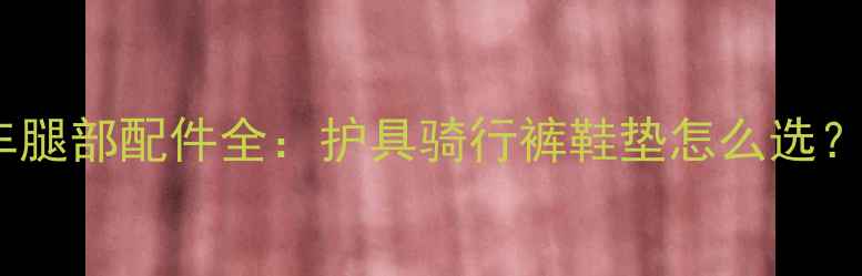 山地自行车腿部配件全护具骑行裤鞋垫怎么选最新推荐