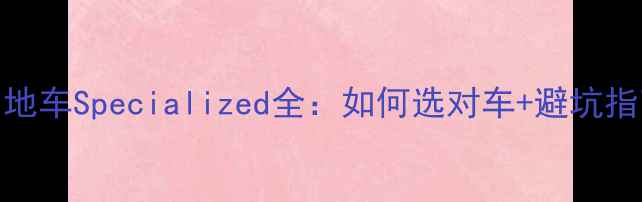 山地车Specialized全如何选对车避坑指南
