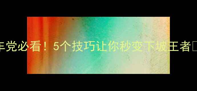 山地车党必看5个技巧让你秒变下坡王者