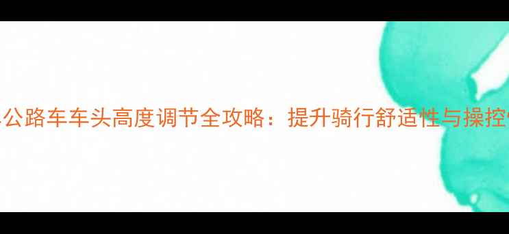 山地车公路车车头高度调节全攻略提升骑行舒适性与操控性技巧