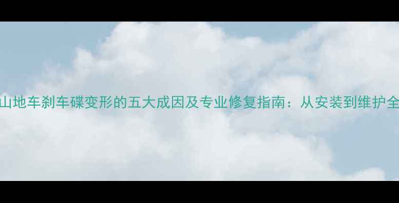 山地车刹车碟变形的五大成因及专业修复指南从安装到维护全