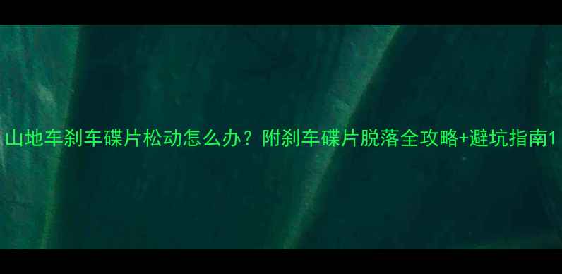 山地车刹车碟片松动怎么办附刹车碟片脱落全攻略避坑指南