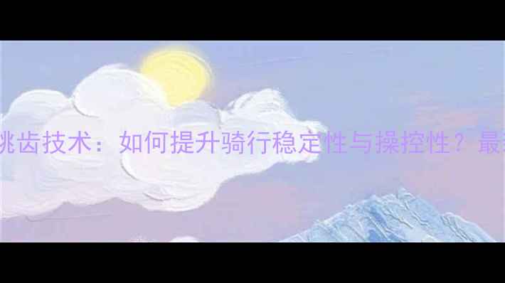 山地车前叉跳齿技术如何提升骑行稳定性与操控性最新升级指南