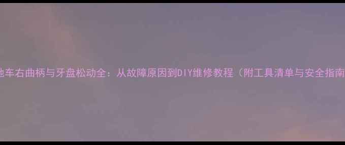 山地车右曲柄与牙盘松动全从故障原因到DIY维修教程附工具清单与安全指南