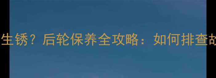 山地车后轮异响链条生锈后轮保养全攻略如何排查故障并延长轮组寿命