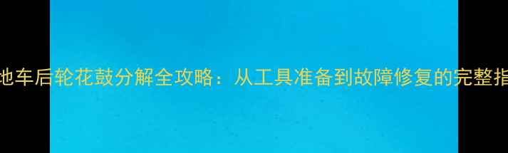 山地车后轮花鼓分解全攻略从工具准备到故障修复的完整指南