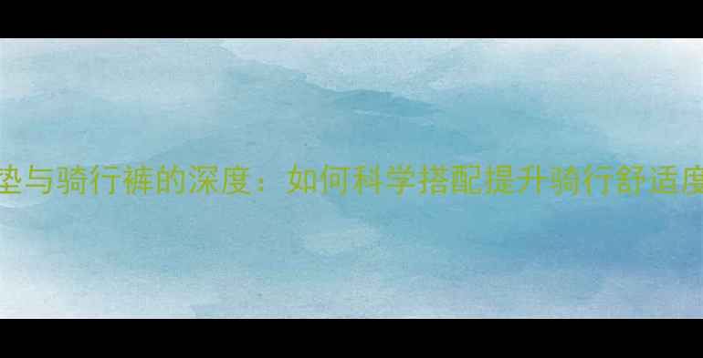 山地车坐垫与骑行裤的深度如何科学搭配提升骑行舒适度与性能