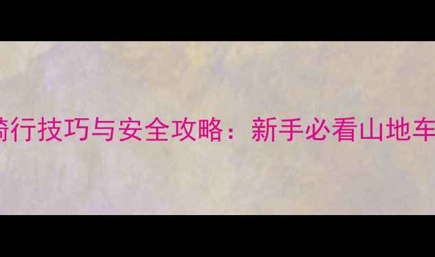 山地车正确骑行技巧与安全攻略新手必看山地车操控全指南