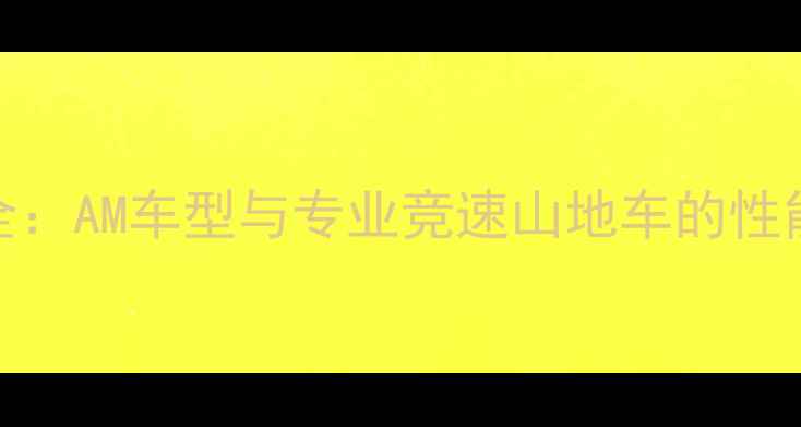 山地车爬坡能力全AM车型与专业竞速山地车的性能对比与提升技巧