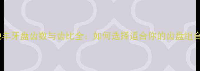 山地车牙盘齿数与齿比全如何选择适合你的齿盘组合