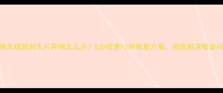 山地车碟刹刹车片异响怎么办5步排查3种修复方案彻底解决噪音问题