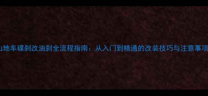 山地车碟刹改油刹全流程指南从入门到精通的改装技巧与注意事项