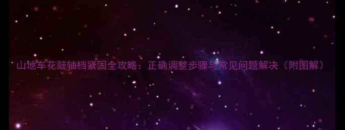 山地车花鼓轴档紧固全攻略正确调整步骤与常见问题解决附图解