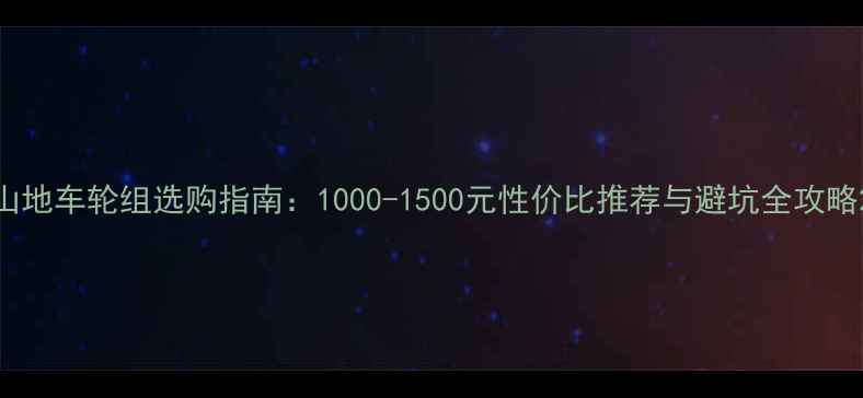 山地车轮组选购指南1000-1500元性价比推荐与避坑全攻略