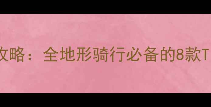 山地车轮胎选购全攻略全地形骑行必备的8款Tire推荐及避坑指南