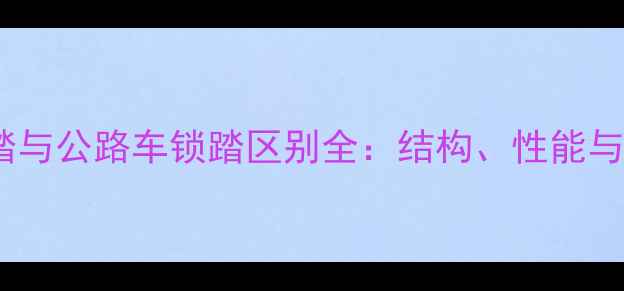 山地车锁踏与公路车锁踏区别全结构性能与选购指南