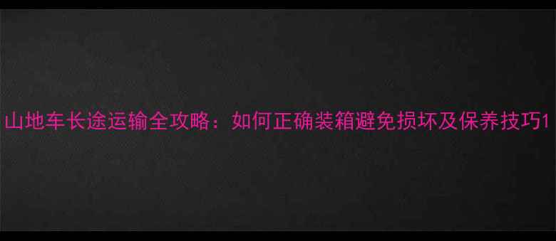 山地车长途运输全攻略如何正确装箱避免损坏及保养技巧