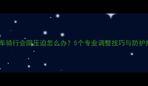 山地车骑行会阴压迫怎么办5个专业调整技巧与防护指南