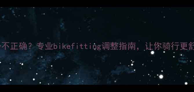 山地车骑行姿势不正确专业bikefitting调整指南让你骑行更舒适更安全