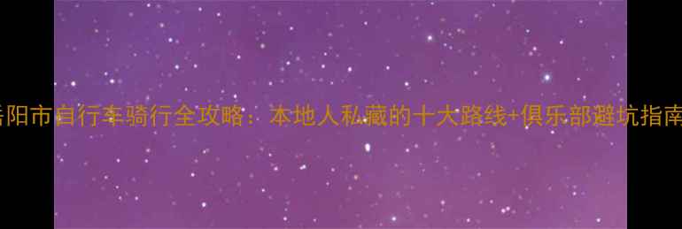 岳阳市自行车骑行全攻略本地人私藏的十大路线俱乐部避坑指南