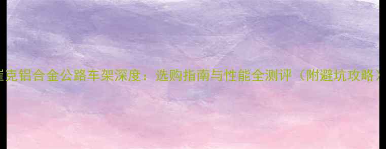 崔克铝合金公路车架深度选购指南与性能全测评附避坑攻略
