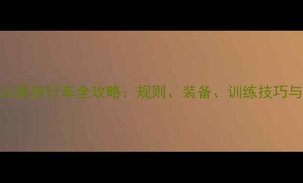 巴黎奥运会公路自行车全攻略规则装备训练技巧与赛事亮点全