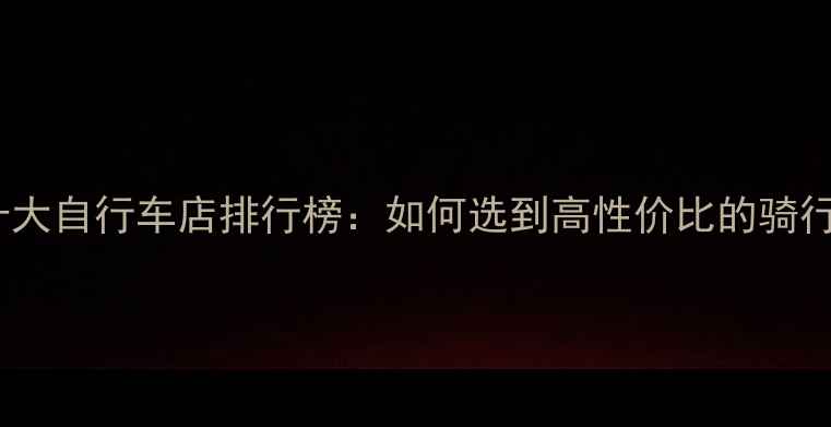 常山县十大自行车店排行榜如何选到高性价比的骑行装备