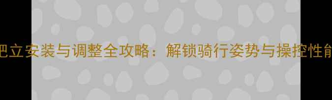 平把公路车把立安装与调整全攻略解锁骑行姿势与操控性能的黄金比例