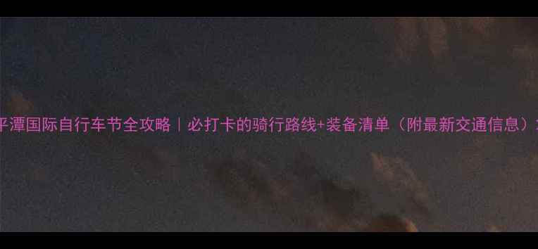 平潭国际自行车节全攻略必打卡的骑行路线装备清单附最新交通信息