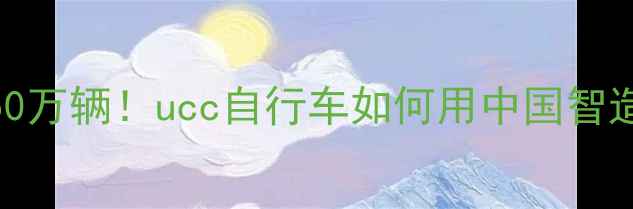 年产能突破50万辆ucc自行车如何用中国智造领跑全球