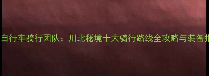 广元自行车骑行团队川北秘境十大骑行路线全攻略与装备指南