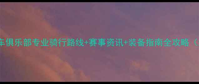 广西公路车俱乐部专业骑行路线赛事资讯装备指南全攻略最新版