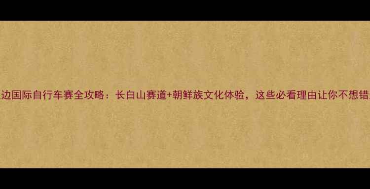 延边国际自行车赛全攻略长白山赛道朝鲜族文化体验这些必看理由让你不想错过