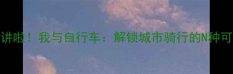 开讲啦我与自行车解锁城市骑行的N种可能