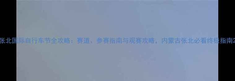 张北国际自行车节全攻略赛道参赛指南与观赛攻略内蒙古张北必看终极指南