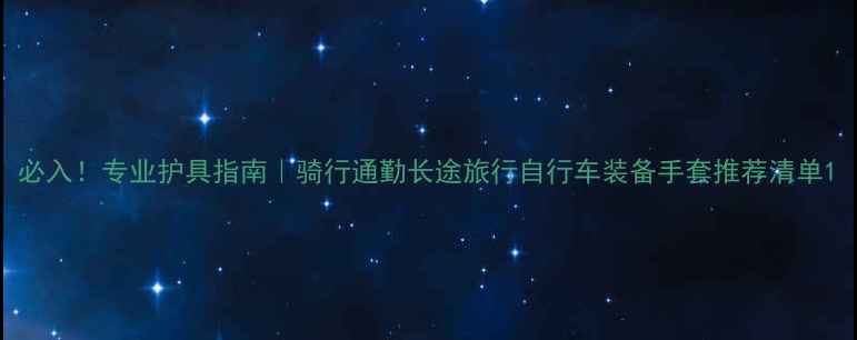 必入专业护具指南骑行通勤长途旅行自行车装备手套推荐清单