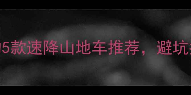 必看新手必选的5款速降山地车推荐避坑指南选购全攻略