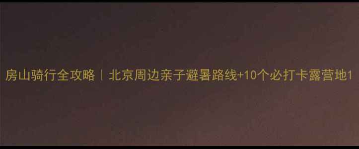 房山骑行全攻略北京周边亲子避暑路线10个必打卡露营地