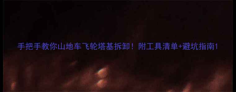手把手教你山地车飞轮塔基拆卸附工具清单避坑指南