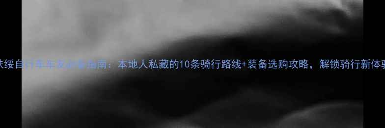 扶绥自行车车友必备指南本地人私藏的10条骑行路线装备选购攻略解锁骑行新体验