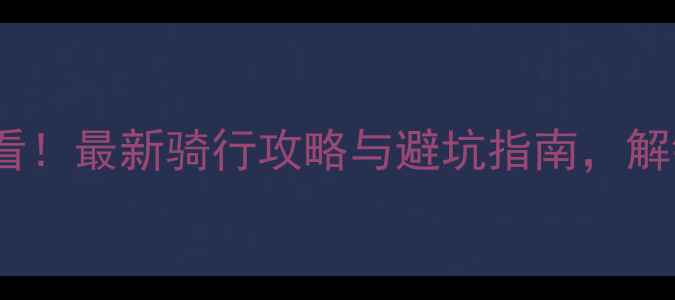 扶绥自行车车友必看最新骑行攻略与避坑指南解锁城市绿道全攻略