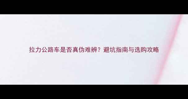 拉力公路车是否真伪难辨避坑指南与选购攻略
