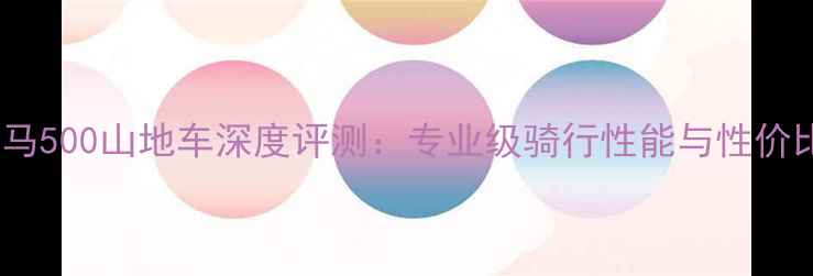 捷安特永马500山地车深度评测专业级骑行性能与性价比新标杆