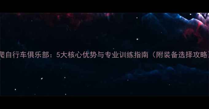 攀爬自行车俱乐部5大核心优势与专业训练指南附装备选择攻略