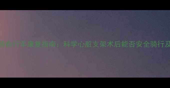 支架病人骑自行车康复指南科学心脏支架术后能否安全骑行及运动方案