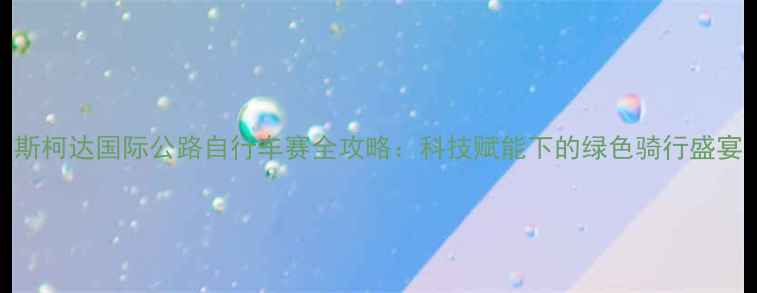 斯柯达国际公路自行车赛全攻略科技赋能下的绿色骑行盛宴