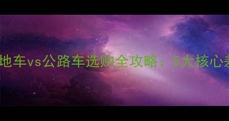 新手必看山地车vs公路车选购全攻略5大核心差异避坑指南